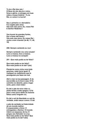 Tu és o Rei dos reis !
O Deus do céu deu-te o reino,
força e glória, e entregou em tuas
mãos a nossa história : Tu és
Rei, e o amor é a tua lei!


Sou o primeiro e o derradeiro
Fui ungido pelo amor.
Vós sois meu povo, Eu, vosso Rei
E Senhor Redentor !


Vos levarei às grandes fontes,
Dor e fome não tereis !
Vós sois meu povo, Eu vosso Rei :
Junto a mim vivereis! (Is 48, 17; 49,
10)


290- Sempre cantando eu vou!

Sempre cantando vou uma canção!
Levo a música, levo a música.
Levo a música no coração!

291 - Que mais podia eu ter feito?

Que mais podia eu ter feito?
Que mais podia eu te dar? (bis)

Plantei-te como vinha nova toda
graciosa, nada havia igual./ E
castiguei os malfeitores que te
perseguiam pra fazer-me mal.

Abri o mar na tua passagem. E da
escravidão eu te levei à paz./ E fiz
caminho no deserto, para o lugar
certo, para o bem total./

Eu dei o pão da nova vida e a
pedra ferida a sede apagou./ E fiz
para o meu povo eleito os maiores
feitos como ninguém viu.

Eu dei o sol da liberdade e o sol da
verdade, onde nasce o amor./ E dei

o pão da caridade na fraternidade
de um mundo melhor.
E esquecestes o Amor. E
entregastes o Senhor./ O mundo
inteiro se esqueceu da luz. E
pregou seu Salvador na cruz.
Que mais podia eu ter feito? Que
mais podia eu te dar? (bis)
 