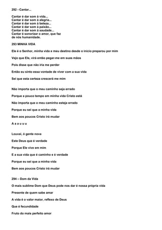 292 - Cantar...

Cantar é dar som à vida...
Cantar é dar som à alegria...
Cantar é dar som à beleza...
Cantar é dar som à paixão...
Cantar é dar som à saudade...
Cantar é sonorizar o amor, que faz
de nós humanidade.

293 MINHA VIDA

Ele é o Senhor, minha vida e meu destino desde o início preparou por mim

Vejo que Ele, virá então pegar-me em suas mãos

Pois disse que não iria me perder

Então eu sinto essa vontade de viver com a sua vida

Sei que esta certeza crescerá me mim


Não importa que o meu caminho seja errado

Porque a pouco tempo em minha vida Cristo está

Não importa que o meu caminho esteja errado

Porque eu sei que a minha vida

Bem aos poucos Cristo irá mudar

Aaauuu


Louvai, ó gente nova

Este Deus que é verdade

Porque Ele vive em mim

E a sua vida que é caminho e é verdade

Porque eu sei que a minha vida

Bem aos poucos Cristo irá mudar


294 – Dom da Vida

O mais sublime Dom que Deus pode nos dar é nossa própria vida

Presente de quem sabe amar

A vida é o valor maior, reflexo de Deus

Que é fecundidade

Fruto do mais perfeito amor
 