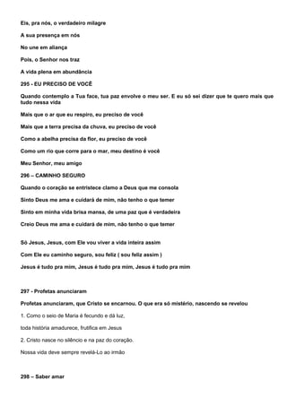 Eis, pra nós, o verdadeiro milagre

A sua presença em nós

No une em aliança

Pois, o Senhor nos traz

A vida plena em abundância

295 - EU PRECISO DE VOCÊ

Quando contemplo a Tua face, tua paz envolve o meu ser. E eu só sei dizer que te quero mais que
tudo nessa vida

Mais que o ar que eu respiro, eu preciso de você

Mais que a terra precisa da chuva, eu preciso de você

Como a abelha precisa da flor, eu preciso de você

Como um rio que corre para o mar, meu destino é você

Meu Senhor, meu amigo

296 – CAMINHO SEGURO

Quando o coração se entristece clamo a Deus que me consola

Sinto Deus me ama e cuidará de mim, não tenho o que temer

Sinto em minha vida brisa mansa, de uma paz que é verdadeira

Creio Deus me ama e cuidará de mim, não tenho o que temer


Só Jesus, Jesus, com Ele vou viver a vida inteira assim

Com Ele eu caminho seguro, sou feliz ( sou feliz assim )

Jesus é tudo pra mim, Jesus é tudo pra mim, Jesus é tudo pra mim



297 - Profetas anunciaram

Profetas anunciaram, que Cristo se encarnou. O que era só mistério, nascendo se revelou

1. Como o seio de Maria é fecundo e dá luz,

toda história amadurece, frutifica em Jesus

2. Cristo nasce no silêncio e na paz do coração.

Nossa vida deve sempre revelá-Lo ao irmão



298 – Saber amar
 