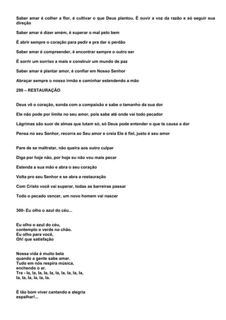 Saber amar é colher a flor, é cultivar o que Deus plantou. É ouvir a voz da razão e só seguir sua
direção

Saber amar é dizer amém, é superar o mal pelo bem

É abrir sempre o coração para pedir e pra dar o perdão

Saber amar é compreender, é encontrar sempre o outro ser

É sorrir um sorriso a mais e construir um mundo de paz

Saber amar é plantar amor, é confiar em Nosso Senhor

Abraçar sempre o nosso irmão e caminhar estendendo a mão

299 – RESTAURAÇÃO


Deus vê o coração, sonda com a compaixão e sabe o tamanho da sua dor

Ele não pode por limite no seu amor, pois sabe até onde vai todo pecador

Lágrimas são suor de almas que lutam só, só Deus pode entender o que te causa a dor

Pensa no seu Senhor, recorra ao Seu amor e creia Ele é fiel, justo é seu amor


Pare de se maltratar, não queira aos outro culpar

Diga por hoje não, por hoje eu não vou mais pecar

Estenda a sua mão e abra o seu coração

Volta pro seu Senhor e se abra a restauração

Com Cristo você vai superar, todas as barreiras passar

Todo o pecado vencer, um novo homem vai nascer


300- Eu olho o azul do céu...


Eu olho o azul do céu,
contemplo o verde no chão.
Eu olho para você,
Oh! que satisfação


Nossa vida é muito bela
quando a gente sabe amar.
Tudo em nós respira música,
enchendo o ar.
Tra - la, la, la, la, la, la, la, la, la, la,
la, la, la, la, la, la.


É tão bom viver cantando e alegria
espalhar!...
 