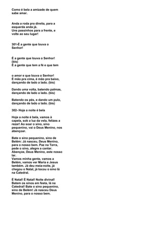 Como é bela a amizade de quem
sabe amar.


Anda a roda pra direita, para a
esquerda anda já.
Uns passinhos para a frente, e
volte ao seu lugar!


301-É a gente que louva o
Senhor!


É a gente que louva o Senhor!
(bis)
É a gente que tem a fé e que tem


o amor e que louva o Senhor!
É mão pra cima, é mão pra baixo,
dançando de lado a lado. (bis)

Dando uma volta, batendo palmas,
dançando de lado a lado. (bis)

Batendo os pés, e dando um pulo,
dançando de lado a lado. (bis)

302- Hoje a noite é bela

Hoje a noite é bela, vamos à
capela, sob a luz da vela, felizes a
rezar! Ao soar o sino, sino
pequenino, vai o Deus Menino, nos
abençoar.

Bate o sino pequenino, sino de
Belém: Já nasceu, Deus Menino,
para o nosso bem. Paz na Terra,
pede o sino, alegre a cantar.
Abençoe, Deus Menino, este nosso
lar.
Vamos minha gente, vamos a
Belém, vamos ver Maria e Jesus
também. Já deu meia-noite, já
chegou o Natal, já tocou o sino lá
na Catedral.

É Natal! É Natal! Noite divinal!
Batem os sinos em festa, lá na
Catedral! Bate o sino pequenino,
sino de Belém! Já nasceu Deus
Menino, para o nosso bem.
 