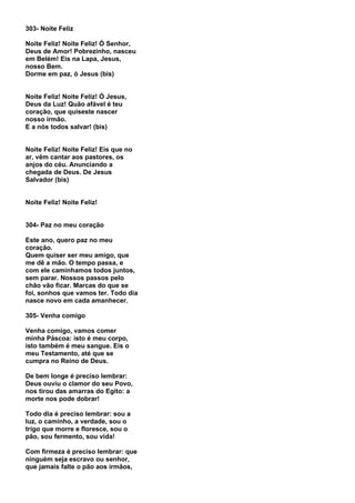 303- Noite Feliz

Noite Feliz! Noite Feliz! Ó Senhor,
Deus de Amor! Pobrezinho, nasceu
em Belém! Eis na Lapa, Jesus,
nosso Bem.
Dorme em paz, ó Jesus (bis)


Noite Feliz! Noite Feliz! Ó Jesus,
Deus da Luz! Quão afável é teu
coração, que quiseste nascer
nosso irmão.
E a nós todos salvar! (bis)


Noite Feliz! Noite Feliz! Eis que no
ar, vêm cantar aos pastores, os
anjos do céu. Anunciando a
chegada de Deus. De Jesus
Salvador (bis)


Noite Feliz! Noite Feliz!


304- Paz no meu coração

Este ano, quero paz no meu
coração.
Quem quiser ser meu amigo, que
me dê a mão. O tempo passa, e
com ele caminhamos todos juntos,
sem parar. Nossos passos pelo
chão vão ficar. Marcas do que se
foi, sonhos que vamos ter. Todo dia
nasce novo em cada amanhecer.

305- Venha comigo

Venha comigo, vamos comer
minha Páscoa: isto é meu corpo,
isto também é meu sangue. Eis o
meu Testamento, até que se
cumpra no Reino de Deus.

De bem longe é preciso lembrar:
Deus ouviu o clamor do seu Povo,
nos tirou das amarras do Egito: a
morte nos pode dobrar!

Todo dia é preciso lembrar: sou a
luz, o caminho, a verdade, sou o
trigo que morre e floresce, sou o
pão, sou fermento, sou vida!

Com firmeza é preciso lembrar: que
ninguém seja escravo ou senhor,
que jamais falte o pão aos irmãos,
 