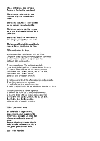 ||Faça silêncio no seu coração
Porque o Senhor lhe quer falar||

Ele fala no acontecimento, nas
páginas do jornal, nos fatos da
vida!

Ele fala na escuridão, na escuridão
da luz estelar, na noite da vida.

Ele fala na palavra escrita, no que
se lê nos livros assim, no que se lê
pela vida.

Ele fala na televisão, na conversa
dos amigos, nas palavras da vida.

Ele fala no silêncio total, no silêncio
mais gritante, no silêncio da vida.

307- Jardineiros do Amor

Passeando pelos caminhos da vida encontrei
um jardim onde alguns jardineiros jogavam sementes
e perguntei, que jardim era aquele que eles
tratavam com tanto carinho.

E me responderam: “É o jardim da verdade,
onde estamos lançando as novas sementes do Amor.
E o nome delas está nas iniciais destas palavras:
Dei Eu Um Sim, Dei Eu Um Sim, Dei Eu Um Sim,
Dei Eu Um Sim, Dei Eu Um Sim,
para que elas brotassem em mim.

E notei que o jardim tinha a formado mais lindo coração.
E senti que as sementes lançadas
no jardim floresciam, também em mim.
E todos que passavam por ele, sentiam a verdade do amor.

Viraram jardineiros e saíram a plantar
e a colher em nome de Quem primeiro semeou.
E o nome delas está nas iniciais destas palavras:
Dei Eu Um Sim, Dei Eu Um Sim, Dei Eu Um Sim,
Dei Eu Um Sim, Dei Eu Um Sim,
para que elas brotassem em mim.


308- Experimenta amar

Se dentro de ti alegria morar,
experimenta amar, experimenta
amar. Se no coração um dia a dor
chegar, experimenta amar, só
amar.
Porque alguém prometeu alegria
mais plena e um sentido à vida e à
dor, para quem vive no amor.

309- Terra molhada
 