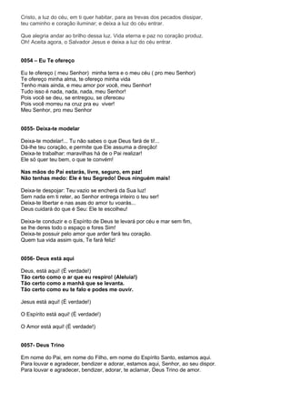 Cristo, a luz do céu, em ti quer habitar, para as trevas dos pecados dissipar,
teu caminho e coração iluminar; e deixa a luz do céu entrar.

Que alegria andar ao brilho dessa luz. Vida eterna e paz no coração produz.
Oh! Aceita agora, o Salvador Jesus e deixa a luz do céu entrar.


0054 – Eu Te ofereço

Eu te ofereço ( meu Senhor) minha terra e o meu céu ( pro meu Senhor)
Te ofereço minha alma, te ofereço minha vida
Tenho mais ainda, e meu amor por você, meu Senhor!
Tudo isso é nada, nada, nada, meu Senhor!
Pois você se deu, se entregou, se ofereceu
Pois você morreu na cruz pra eu viver!
Meu Senhor, pro meu Senhor


0055- Deixa-te modelar

Deixa-te modelar!... Tu não sabes o que Deus fará de ti!...
Dá-lhe teu coração, e permite que Ele assuma a direção!
Deixa-te trabalhar: maravilhas há de o Pai realizar!
Ele só quer teu bem, o que te convém!

Nas mãos do Pai estarás, livre, seguro, em paz!
Não tenhas medo: Ele é teu Segredo! Deus ninguém mais!

Deixa-te despojar: Teu vazio se encherá da Sua luz!
Sem nada em ti reter, ao Senhor entrega inteiro o teu ser!
Deixa-te libertar e nas asas do amor tu voarás...
Deus cuidará do que é Seu: Ele te escolheu!

Deixa-te conduzir e o Espírito de Deus te levará por céu e mar sem fim,
se lhe deres todo o espaço e fores Sim!
Deixa-te possuir pelo amor que arder fará teu coração.
Quem tua vida assim quis, Te fará feliz!


0056- Deus está aqui

Deus, está aqui! (É verdade!)
Tão certo como o ar que eu respiro! (Aleluia!)
Tão certo como a manhã que se levanta.
Tão certo como eu te falo e podes me ouvir.

Jesus está aqui! (É verdade!)

O Espírito está aqui! (É verdade!)

O Amor está aqui! (É verdade!)


0057- Deus Trino

Em nome do Pai, em nome do Filho, em nome do Espírito Santo, estamos aqui.
Para louvar e agradecer, bendizer e adorar, estamos aqui, Senhor, ao seu dispor.
Para louvar e agradecer, bendizer, adorar, te aclamar, Deus Trino de amor.
 