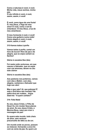 Como a natureza é você, é você.
Minha vida, meus sonhos, minha
paz.
O céu infinito é você, é você,
assim, assim, é você!


É você, como água de uma fonte!
Ó, meu Deus, o fogo do meu
amor! É você, como o sol do
entardecer. Ó meu Deus, a luz do
meu amanhecer.

O meu horizonte é você, é você!
Como uma guitarra numa noite!
Como alegria é você, é você,
assim, assim, é você!

313-Vamos todos à porfia

Vamos todos à porfia, cantai um
hino de louvor! Hino de paz e de
alegria, que os anjos cantam ao
Senhor!

Glória in excelsis Deo (bis)

Foi nesta noite venturosa, em que
nasceu o Salvador, que os anjos
com voz amorosa, deram no céu
este clamor

Glória in excelsis Deo (bis)

Aos pastores nos juntemos, vamos
com eles a Belém. com eles,
alegres, cantemos o Salvador que
hoje nos vêm!

Mas o que vejo? Ai, que pobreza! É
este o Grã Deus dos mortais? Na
palha dura em nudeza... Anjos
dizei-me: “A quem cantais?”

314- Feliz Natal

Eu sou Jesus Cristo, o Filho de
Deus! Eu vim revelar Seus planos
de amor. Eu sou Jesus Cristo, o
Menino-Deus, nasci pra viver a
mensagem da paz!

Eu quero este mundo, todo cheio
de amor, sem nenhum
preconceito de idéia ou de cor.

Um mundo onde os povos, possam
se misturar, formando o arco-íris
com as cores da paz. Eu quero um
 