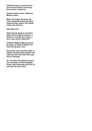 O Menino Jesus, ternura do céu
que na terra brotou, trouxe paz,
trouxe amor, trouxe luz.

Venham todos cantar, é Natal do
Menino Jesus!

Maria, tão meiga, tão pura, seu
rosto resplende de paz. No berço
repousa suave Jesus: Ele é Deus,
muito amor Ele traz.

326- Hoje é dia

Hoje é dia da gente se encontrar,
hoje é dia de a gente resolver: o
Senhor no mundo quer morar, o
que é que vamos responder?

É Natal! É Natal! O Menino Jesus
já nasceu, É Natal! É Natal! E no
meio de nós quer viver.

Ele outrora não encontrou lugar, a
cidade não tinha mais pensão, não
sabia que Ele vinha dar vida e paz,
amor e salvação.

Se o mundo é tão pequeno assim,
que não pode a Cristo hospedar,
nossa vida é dimensão sem fim e é
nela que Ele quer morar.
 
