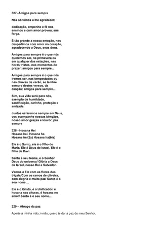 327- Amigos para sempre

Nós só temos a lhe agradecer:

dedicação, empenho e fé nos
ensinou e com amor provou, sua
força.

É tão grande a nossa emoção, nos
despedimos com amor no coração,
agradecendo a Deus, seus dons.

Amigos para sempre é o que nós
queremos ser, na primavera ou
em qualquer das estações, nas
horas tristes, nos momentos de
prazer: amigos para sempre...

Amigos para sempre é o que nós
iremos ser, nas tempestades ou
nas chuvas de verão, se lembre
sempre destes versos, da
canção: amigos para sempre...

Sim, sua vida será para nós,
exemplo de humildade,
santificação, carinho, proteção e
amizade.

Juntos estaremos sempre em Deus,
vos acompanhe nossas bênçãos,
nosso amor graças e louvor, pra
sempre

328 - Hosana Hei
Hosana hei, Hosana ha
Hosana hei(2x) Hosana ha(bis)

Ele é o Santo, ele é o filho de
Maria/ Ele é Deus de Israel, Ele é o
filho de Davi.

Santo é seu Nome, é o Senhor
Deus do universo/ Glória a Deus
de Israel, nosso Rei e Salvador.

Vamos a Ele com as flores dos
trigais/Com os ramos de oliveira,
com alegria e muita paz/ Santo é o
seu nome....

Ele é o Cristo, é o Unificador/ é
hosana nas alturas, é hosana no
amor/ Santo é o seu nome...


329 – Abraço da paz

Aperte a minha mão, irmão, quero te dar a paz do meu Senhor.
 
