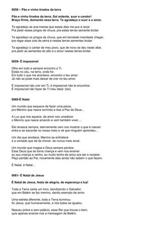 0058 – Pão e vinho tirados da terra

Pão e vinho tirados da terra, Sol ardente, suor e candor!
Braço firme, domando essa terra. Te agradeço o suor e o amor.

Te agradeço as ave-marias que esses dias me pus a rezar
Pra pedir esses pingos de chuva, pra estas terras semente brotar

Te agradeço os pingos da chuva, que em bondade mandaste chegar,
pra regar esse colo de serra e nestas terras sementes brotar

Te agradeço o cantar de meu povo, que de novo se deu neste altar,
pra pedir as sementes do alto e o amor nestas terras brotar.


0059- É impossível

Olho em tudo e sempre encontro a Ti.
Estás no céu, na terra, onde for.
Em tudo o que me acontece, encontro o teu amor.
Já não se pode mais deixar de crer no teu amor.

É impossível não crer em Ti, é impossível não te encontrar.
É impossível não fazer de Ti meu ideal. (bis)


0060-É Natal

Um mundo que esquece de fazer uma prece,
pro Menino que nasce sorrindo e traz a Paz de Deus...

A Luz que nos aquece, de amor nos umedece:
o Menino que nasce amando e vem também viver....

Ele renasce sempre, eternamente vem nos mostrar o que é nascer:
entra e se esconde no nosso meio e vê que ninguém aprendeu...

Um dia que anoitece, Menino se entristece
e a vontade que dá de chorar, de nunca mais amar.

Um mundo que magoa e Deus sempre perdoa.
Esse Deus que se torna criança e vem nos ensinar:
eu sou criança e venho, eu muito tenho de amor pra dar e receber.
Peço perdão ao Pai, novamente eles ainda não sabem o que fazem.

É Natal, é Natal...


0061- É Natal de Jesus

É Natal de Jesus, festa de alegria, de esperança e luz!

Toda a Terra canta um hino, bendizendo o Salvador,
que em Belém se fez menino, dando exemplo de amor.

Uma estrela diferente, toda a Terra iluminou:
foi Jesus, que humanamente, a nós todos se igualou.

Nasceu pobre e sem palácio, esse Rei que trouxe o bem,
quis apenas ensinar-nos a mensagem de Belém.
 