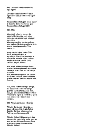 330- Uma coisa estou sentindo
aqui agora

Uma coisa estou sentindo aqui
agora/Que Jesus está neste lugar
(BIS)

Jesus está neste lugar, neste lugar/
O Espírito Santo me revela que
Jesus está neste lugar (BIS)

331 - Mãe

Mãe, você foi nove meses de
espera, já me amou sem saber
como eu era, preparou o enxoval
para mim.
Mãe, nem sentias o meu carinho,
mas eu bem lá dentro sozinho, já te
amava e cantava assim: Vou
nascer ...

e vou cantar e vou viver...Vou
sorrir e sorrindo vou te
agradecer. Vou dizer que tu és a
minha flor e cantar, com carinho
alegria e amor e cantar, com
carinho alegria e amor.

Mãe, você foi tanto tempo meus
braços, minhas pernas e eu fui teu
cansaço; o teu colo era um berço
pra mim.
Mãe, escutavas apenas um choro,
era o meu coração como um coro,
que te amava e cantava assim: Vou
crescer...


Mãe, você foi tanto tempo amiga,
me escutou e sorriu na fadiga,
quando a vida chorou para mim.
Mãe, eu cresci mas ainda sou filho;
“Te amo” e repito o estribilho, que a
vida ensinou e é assim: Vou
vencer...

332- Aleluia cantamos vibrando

Aleluia! Cantamos vibrando ao
ouvir o Evangelho de pé. Fala o
Espírito Santo a nós quando a
Palavra acolhemos com fé

Aleluia! Aleluia! Nós cremos! Mas
iremos nós crer muito mais, pois se
aqui sons e letras colhemos, luz e
graça em nossa alma semeais.
Aleluia! Aleluia!
 