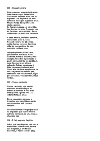 336 – Nossa Senhora

Cubra-me com seu manto de amor.
Guarda-me na paz desse olhar.
Cura-me as feridas e a dor, me faz
suportar. Que as pedras do meu
caminho, meus pés suportem pisar.
Mesmo ferido de espinhos, me
ajude a passar.
Se ficaram mágoas em mim, Mãe,
tira do meu coração. E aqueles que
eu fiz sofrer, peço perdão... Se eu
curvar meu corpo na dor, me alivia

o peso da cruz, interceda por mim,
minha mãe, junto a Jesus.
Nossa Senhora, me dê a mão,
cuida do meu coração, da minha
vida; do meu destino; do meu
caminho; cuida de mim.

Sempre que meu pranto rolar,
ponha sobre mim suas mãos.
Aumenta minha fé e acalma, meu
coração. Grande é a procissão a
pedir, a misericórdia e o perdão. A
cura do corpo e pra alma, a
salvação. Pobres pecadores, ó
Mãe, tão necessitados de vós!
Santa Mãe de Deus tem piedade de
nós! De joelho aos vossos pés,
estendei a nós vossas mãos, rogai
por todos nós, vossos filhos, meus
irmãos.

337 – Vamos cantando

Vamos cantando, nós vamos
sorrindo, levando alegria no
sorriso e no olhar. A vida é tão
bela quando a gente ama... A
vida foi feita pra amar.

Basta esquecer o cansaço e
trabalhar pelo bem./ Quem sentir
nosso carinho, virá conosco
também.

Venha contamos contigo/ pra tocar
na orquestra que faz/ do amor a
sublime harmonia, de uma música
chamada paz.

338 - Ó Pai, que pelo Espírito

Ó Pai, que pelo Espírito, dás vida e
santidade a toda criatura, recebe
que te agrade, a oferta que
trazemos, o nosso vinho e pão;
 