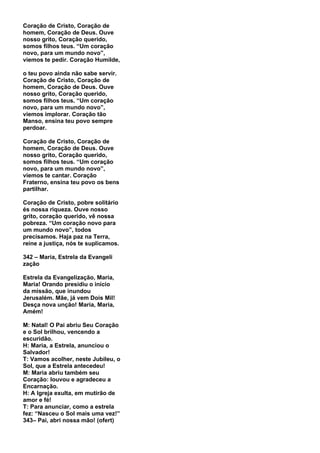 Coração de Cristo, Coração de
homem, Coração de Deus. Ouve
nosso grito, Coração querido,
somos filhos teus. “Um coração
novo, para um mundo novo”,
viemos te pedir. Coração Humilde,

o teu povo ainda não sabe servir.
Coração de Cristo, Coração de
homem, Coração de Deus. Ouve
nosso grito, Coração querido,
somos filhos teus. “Um coração
novo, para um mundo novo”,
viemos implorar. Coração tão
Manso, ensina teu povo sempre
perdoar.

Coração de Cristo, Coração de
homem, Coração de Deus. Ouve
nosso grito, Coração querido,
somos filhos teus. “Um coração
novo, para um mundo novo”,
viemos te cantar. Coração
Fraterno, ensina teu povo os bens
partilhar.

Coração de Cristo, pobre solitário
és nossa riqueza. Ouve nosso
grito, coração querido, vê nossa
pobreza. “Um coração novo para
um mundo novo”, todos
precisamos. Haja paz na Terra,
reine a justiça, nós te suplicamos.

342 – Maria, Estrela da Evangeli
zação

Estrela da Evangelização, Maria,
Maria! Orando presidiu o início
da missão, que inundou
Jerusalém. Mãe, já vem Dois Mil!
Desça nova unção! Maria, Maria,
Amém!

M: Natal! O Pai abriu Seu Coração
e o Sol brilhou, vencendo a
escuridão.
H: Maria, a Estrela, anunciou o
Salvador!
T: Vamos acolher, neste Jubileu, o
Sol, que a Estrela antecedeu!
M: Maria abriu também seu
Coração: louvou e agradeceu a
Encarnação.
H: A Igreja exulta, em mutirão de
amor e fé!
T: Para anunciar, como a estrela
fez: “Nasceu o Sol mais uma vez!”
343– Pai, abri nossa mão! (ofert)
 