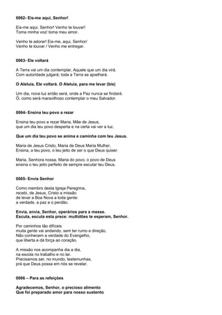 0062- Eis-me aqui, Senhor!

Eis-me aqui, Senhor! Venho te louvar!
Toma minha voz/ toma meu amor.

Venho te adorar! Eis-me, aqui, Senhor/
Venho te louvar / Venho me entregar.


0063- Ele voltará

A Terra vai um dia contemplar, Aquele que um dia virá.
Com autoridade julgará; toda a Terra se ajoelhará.

O Aleluia, Ele voltará. O Aleluia, para me levar (bis)

Um dia, nova luz então será, onde a Paz nunca se findará.
Ó, como será maravilhoso contemplar o meu Salvador.


0064- Ensina teu povo a rezar

Ensina teu povo a rezar Maria, Mãe de Jesus,
que um dia teu povo desperta e na certa vai ver a luz.

Que um dia teu povo se anima e caminha com teu Jesus.

Maria de Jesus Cristo, Maria de Deus Maria Mulher,
Ensina, a teu povo, o teu jeito de ser o que Deus quiser.

Maria, Senhora nossa, Maria do povo, o povo de Deus
ensina o teu jeito perfeito de sempre escutar teu Deus.


0065- Envia Senhor

Como membro desta Igreja Peregrina,
recebi, de Jesus, Cristo a missão
de levar a Boa Nova a toda gente:
a verdade, a paz e o perdão.

Envia, envia, Senhor, operários para a messe.
Escuta, escuta esta prece: multidões te esperam, Senhor.

Por caminhos tão difíceis
muita gente vai andando, sem ter rumo e direção.
Não conhecem a verdade do Evangelho,
que liberta e dá força ao coração.

A missão nos acompanha dia a dia,
na escola no trabalho e no lar.
Precisamos ser, no mundo, testemunhas,
prá que Deus possa em nós se revelar.


0066 – Para as refeições

Agradecemos, Senhor, o precioso alimento
Que foi preparado amor para nosso sustento
 