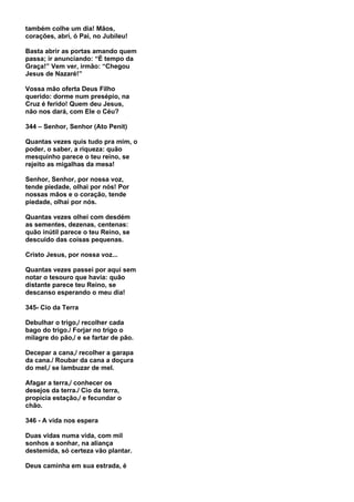 também colhe um dia! Mãos,
corações, abri, ó Pai, no Jubileu!

Basta abrir as portas amando quem
passa; ir anunciando: “É tempo da
Graça!” Vem ver, irmão: “Chegou
Jesus de Nazaré!”

Vossa mão oferta Deus Filho
querido: dorme num presépio, na
Cruz é ferido! Quem deu Jesus,
não nos dará, com Ele o Céu?

344 – Senhor, Senhor (Ato Penit)

Quantas vezes quis tudo pra mim, o
poder, o saber, a riqueza: quão
mesquinho parece o teu reino, se
rejeito as migalhas da mesa!

Senhor, Senhor, por nossa voz,
tende piedade, olhai por nós! Por
nossas mãos e o coração, tende
piedade, olhai por nós.

Quantas vezes olhei com desdém
as sementes, dezenas, centenas:
quão inútil parece o teu Reino, se
descuido das coisas pequenas.

Cristo Jesus, por nossa voz...

Quantas vezes passei por aqui sem
notar o tesouro que havia: quão
distante parece teu Reino, se
descanso esperando o meu dia!

345- Cio da Terra

Debulhar o trigo,/ recolher cada
bago do trigo./ Forjar no trigo o
milagre do pão,/ e se fartar de pão.

Decepar a cana,/ recolher a garapa
da cana./ Roubar da cana a doçura
do mel,/ se lambuzar de mel.

Afagar a terra,/ conhecer os
desejos da terra./ Cio da terra,
propícia estação,/ e fecundar o
chão.

346 - A vida nos espera

Duas vidas numa vida, com mil
sonhos a sonhar, na aliança
destemida, só certeza vão plantar.

Deus caminha em sua estrada, é
 
