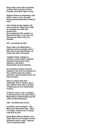 Duas vidas numa vida um poema
ao Deus Fiel, quando a luta for
renhida, mais terão vigor no Céu.

Seguem firmes na esperança, sem
temer o mal e a dor, vão fazer
dessa aliança expressão de eterno
amor.

Uma família de paz, alegres vão
pois, construir, sabem que o Céu
se compraz nas vidas que
querem flor...
Na vocação tão feliz confiam no
Deus Sumo Bem, e a fé, tão viva,
lhes diz que neles o Céu crê
também.

347 - A caminho do altar

Duas vidas a fé celebrando, a
pulsar já num só coração, para o
altar vão na paz caminhando, na
certeza do amor comunhão.

Também Cristo, à Igreja se
unindo, no mais santo e sublime
esponsal, fez do amor entre
esposos, ( tão lindo )
Sacramento do Amor Eternal

Se em jardins sempre crescem
espinhos, sem tirar os encantos da
flor, também dores de nossos
caminhos, Deus transforma em mil
lírios de Amor

Não se compra este amor
celebrado, não se vende o que o
Céu cultivou. Seu valor é de dom
imolado que na cruz nosso Deus
revelou.

O Senhor vindo a nós, na alegria,
na harmonia de um lar quis nascer.
Matrimônio é então liturgia que faz
vidas em Deus florescer.

348 – Ave Maria dos noivos

Ave Maria, noiva também... Ave
Maria, que Deus quer bem... Deus
é contigo, conosco vem. E nossa
vida será um céu.

Santa Maria, Mãe do Senhor, que
fazes Deus ter um coração; se nós
pecamos contra o amor, roga por
nós um grande perdão.
 