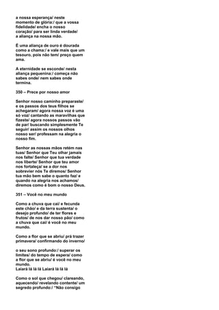 a nossa esperança/ neste
momento de glória:/ que a vossa
fidelidade/ encha o nosso
coração/ para ser linda verdade/
a aliança na nossa mão.

É uma aliança de ouro é dourada
como a chama:/ e vale mais que um
tesouro, pois não tem/ preço quem
ama.

A eternidade se esconde/ nesta
aliança pequenina:/ começa não
sabes onde/ nem sabes onde
termina.

350 – Prece por nosso amor

Senhor nosso caminho preparaste/
e os passos dos teus filhos se
achegaram/ agora nossa voz é uma
só voz/ cantando as maravilhas que
fizeste/ agora nossos passos vão
de par/ buscando simplesmente Te
seguir/ assim os nossos olhos
nosso ser/ professam na alegria o
nosso fim.

Senhor as nossas mãos retém nas
tuas/ Senhor que Teu olhar jamais
nos falte/ Senhor que tua verdade
nos liberte/ Senhor que teu amor
nos fortaleça/ se a dor nos
sobrevier nós Te diremos/ Senhor
tua mão bem sabe o quanto faz/ e
quando na alegria nos achamos/
diremos como é bom o nosso Deus.

351 – Você no meu mundo

Como a chuva que cai/ e fecunda
este chão/ e da terra sustenta/ o
desejo profundo/ de ter flores e
frutos/ de nos dar nosso pão/ como
a chuva que cai/ é você no meu
mundo.

Como a flor que se abriu/ prá trazer
primavera/ confirmando do inverno/

o seu sono profundo:/ superar os
limites/ do tempo de espera/ como
a flor que se abriu/ é você no meu
mundo.
Laiará lá lá lá Laiará lá lá lá

Como o sol que chegou/ clareando,
aquecendo/ revelando contente/ um
segredo profundo:/ “Não consigo
 