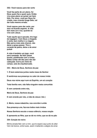 352– Você nasceu para dar certo

Você faz parte de um plano, foi
Deus quem fez e quem quis. Então
viva esse plano se quiser ser bem
feliz. Por amor, você por Deus foi
criado, mas vivendo longe Dele, vai
dar tudo mesmo errado.

Você nasceu para dar certo, por
isso vá ficando esperto. A vida
tem mais cor e luz, quando se
vive com Jesus.

Tudo aquilo que é pecado, tire logo
da bagagem. Com Deus a chegada
é certa, bem melhor é a viagem.
Não perca mais esta chance, não
deixe a graça passar. Tire o
coração de pedra, deixe o de amor
pulsar

A vida é também um jogo, você
será campeão. Se fizer passe
bonito, partilhando com o irmão.
Saiba contar até dez para não dar
cabeçada. Corra pro meio do
campo, saia da arquibancada.

353 – Maria de Deus, Senhora da paz

1. É bom estarmos juntos nesta mesa do Senhor

E sentirmos sua presença no calor do nosso irmão

Deus nos reúne aqui num só Espírito, um só coração

Toda família vem, não falta ninguém nesta comunhão

E vem cantando entre nós,

Maria de Deus, Senhora da paz

E vem orando por nós, a mãe de Jesus ( bis )


2. Maria, nossa mãezinha, nos convida à união

Sua presença une, faz-nos todos mais irmãos

Nossa Senhora escuta o nosso silêncio, nossa oração

E apresenta ao filho, que se dá no vinho, que se dá no pão

354 -Canção do noivo

Minha amada feliz vem a mim, que te espero aqui junto do altar:
Vem de branco, entre luzes, assim irradiando a alegria de amar.
 
