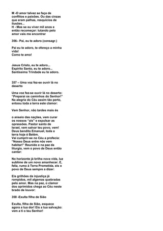 M -O amor talvez se faça de
conflitos e paixões. Ou das cinzas
que eram palhas, resquícios de
ilusões...
H - Mas se eu viver mil anos e
então recomeçar: lutando pelo
amor vais me encontrar

356– Pai, eu te adoro (consagr.)

Pai eu te adoro, te ofereço a minha
vida!
Como te amo!


Jesus Cristo, eu te adoro...
Espírito Santo, eu te adoro...
Santíssima Trindade eu te adoro.


357 – Uma voz fez-se ouvir lá no
deserto

Uma voz fez-se ouvir lá no deserto:
“Preparai os caminhos do Senhor!”
Na alegria do Céu assim tão perto,
entoou toda a terra este clamor:

Vem Senhor, não tardes mais és

o anseio das nações, vem curar
os nossos “ais” e expulsar as
opressões. Pastor santo de
Israel, vem salvar teu povo, vem!
Deus bendito Emanuel, toda a
terra hoje é Belém.
Vai cumprir-se no Céu a profecia:
“Nosso Deus entre nós vem
habitar!” Reunido e na paz da
liturgia, vem o povo de Deus então
cantar:

No horizonte já brilha nova vida, luz
sublime de um novo amanhecer. E,
feliz, rumo à Terra Prometida, eis o
povo de Deus sempre a dizer:

Eis grilhões da injustiça já
rompidos, mil algemas quebradas
pelo amor. Mas na paz, o clamor
dos oprimidos chega ao Céu neste
brado de louvor:

358 -Exulta filha de Sião

Exulta, filha de Sião, esquece
agora a tua dor! Eis a tua salvação:
vem a ti o teu Senhor!
 
