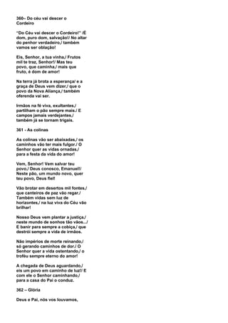 360– Do céu vai descer o
Cordeiro

“Do Céu vai descer o Cordeiro!” /É
dom, puro dom, salvação!/ No altar
do penhor verdadeiro,/ também
vamos ser oblação!

Eis, Senhor, a tua vinha,/ Frutos
mil te traz, Senhor!/ Mas teu
povo, que caminha,/ mais que
fruto, é dom de amor!

Na terra já brota a esperança/ e a
graça de Deus vem dizer,/ que o
povo da Nova Aliança,/ também
oferenda vai ser.

Irmãos na fé viva, exultantes,/
partilham o pão sempre mais./ E
campos jamais verdejantes,/
também já se tornam trigais.

361 - As colinas

As colinas vão ser abaixadas,/ os
caminhos vão ter mais fulgor./ O
Senhor quer as vidas ornadas,/
para a festa da vida do amor!

Vem, Senhor! Vem salvar teu
povo,/ Deus conosco, Emanuel!/
Neste pão, um mundo novo, quer
teu povo, Deus fiel!

Vão brotar em desertos mil fontes,/
que canteiros de paz vão regar./
Também vidas sem luz de
horizontes,/ na luz viva do Céu vão
brilhar!

Nosso Deus vem plantar a justiça,/
neste mundo de sonhos tão vãos.../
E banir para sempre a cobiça,/ que
destrói sempre a vida de irmãos.

Não impérios de morte reinando,/
só gerando caminhos de dor./ O
Senhor quer a vida ostentando,/ o
troféu sempre eterno do amor!

A chegada de Deus aguardando,/
eis um povo em caminho de luz!/ E
com ele o Senhor caminhando,/
para a casa do Pai o conduz.

362 – Glória

Deus e Pai, nós vos louvamos,
 
