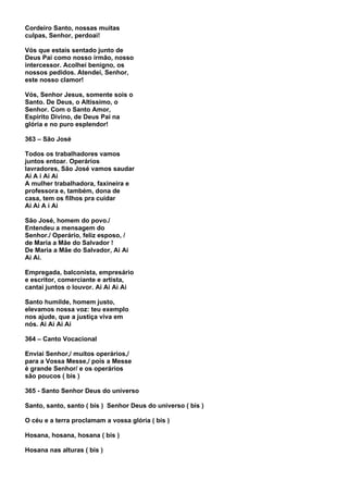 Cordeiro Santo, nossas muitas
culpas, Senhor, perdoai!

Vós que estais sentado junto de
Deus Pai como nosso irmão, nosso
intercessor. Acolhei benigno, os
nossos pedidos. Atendei, Senhor,
este nosso clamor!

Vós, Senhor Jesus, somente sois o
Santo. De Deus, o Altíssimo, o
Senhor. Com o Santo Amor,
Espírito Divino, de Deus Pai na
glória e no puro esplendor!

363 – São José

Todos os trabalhadores vamos
juntos entoar. Operários
lavradores, São José vamos saudar
Ai A i Ai Ai
A mulher trabalhadora, faxineira e
professora e, também, dona de
casa, tem os filhos pra cuidar
Ai Ai A i Ai

São José, homem do povo./
Entendeu a mensagem do
Senhor./ Operário, feliz esposo, /
de Maria a Mãe do Salvador !
De Maria a Mãe do Salvador, Ai Ai
Ai Ai.

Empregada, balconista, empresário
e escritor, comerciante e artista,
cantai juntos o louvor. Ai Ai Ai Ai

Santo humilde, homem justo,
elevamos nossa voz: teu exemplo
nos ajude, que a justiça viva em
nós. Ai Ai Ai Ai

364 – Canto Vocacional

Enviai Senhor,/ muitos operários,/
para a Vossa Messe,/ pois a Messe
é grande Senhor/ e os operários
são poucos ( bis )

365 - Santo Senhor Deus do universo

Santo, santo, santo ( bis ) Senhor Deus do universo ( bis )

O céu e a terra proclamam a vossa glória ( bis )

Hosana, hosana, hosana ( bis )

Hosana nas alturas ( bis )
 