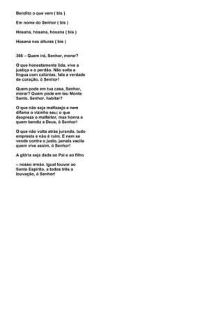 Bendito o que vem ( bis )

Em nome do Senhor ( bis )

Hosana, hosana, hosana ( bis )

Hosana nas alturas ( bis )


366 – Quem irá, Senhor, morar?

O que honestamente lida, vive a
justiça e o perdão. Não solta a
língua com calúnias, fala a verdade
de coração, ó Senhor!

Quem pode em tua casa, Senhor,
morar? Quem pode em teu Monte
Santo, Senhor, habitar?

O que não seja malfazejo e nem
difama o vizinho seu; o que
despreza o malfeitor, mas honra a
quem bendiz a Deus, ó Senhor!

O que não volta atrás jurando, tudo
empresta e não é ruim. E nem se
vende contra o justo, jamais vacila
quem vive assim, ó Senhor!

A glória seja dada ao Pai e ao filho

– nosso irmão. Igual louvor ao
Santo Espírito, a todos três a
louvação, ó Senhor!
 