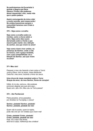 Se participarmos da Eucaristia/ é
grande a alegria que Deus
oferece./ Porém não podemos
deixar esquecida/ a dor, nesta vida
que o pobre padece.

Assim comungando da única vida/
a morte vencida; será nossa sorte./
Se unidos buscarmos sempre a
comunhão/ teremos com Cristo a
libertação.

370 – Seja como o orvalho

Seja como o orvalho sobre os
montes, como a chuva sobre a
terra. Seja como óleo suave
derramado sobre a fronte e que
escorre pelo manto: eis a bênção
do senhor, aos que vivem no amor!

Veja como é bom viver unidos, na
presença do Senhor, onde a vida
se renova, com a graça recebida,
com a paz compartilhada: eis a
bênção do Senhor, aos que vivem
no amor!



371- Meu céu!

Passarei o meu céu fazendo o bem sobre a Terra!
Junto a Deus, com os anjos, rosas distribuirei.
Cada flor, meu amor, tocando o Amor de Jesus.

Uma chuva de rosas mandarei sobre a Terra:
Graças de amor, do meu Senhor, flores do coração!

Infeliz, lá no céu, seria eu, não pudesse
promover alegrias aos que amo aqui...
Quero sim, até o fim, Meu céu na Terra passar!


372 – Ato Penitencial

Pelos pecados, erros passados;
por divisões na Tua Igreja, ó Jesus!

Senhor, piedade! Senhor, piedade!
Senhor, piedade, piedade de nós!

Quem não te aceita, quem te rejeita,
pode não crer por ver cristãos que vivem mal!

Cristo, piedade! Cristo, piedade!
Cristo, piedade, piedade de nós!
Hoje, se a vida é tão ferida,
deve-se à culpa, indiferença dos cristãos!
 