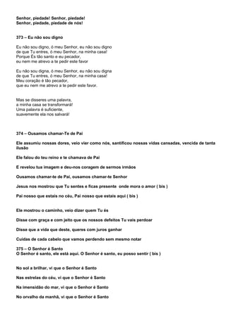 Senhor, piedade! Senhor, piedade!
Senhor, piedade, piedade de nós!


373 – Eu não sou digno

Eu não sou digno, ó meu Senhor, eu não sou digno
de que Tu entres, ó meu Senhor, na minha casa!
Porque És tão santo e eu pecador,
eu nem me atrevo a te pedir este favor

Eu não sou digna, ó meu Senhor, eu não sou digna
de que Tu entres, ó meu Senhor, na minha casa!
Meu coração é tão pecador,
que eu nem me atrevo a te pedir este favor.


Mas se disseres uma palavra,
a minha casa se transformará!
Uma palavra é suficiente,
suavemente ela nos salvará!



374 – Ousamos chamar-Te de Pai

Ele assumiu nossas dores, veio vier como nós, santificou nossas vidas cansadas, vencida de tanta
ilusão

Ele falou do teu reino e te chamava de Pai

E revelou tua imagem e deu-nos coragem de sermos irmãos

Ousamos chamar-te de Pai, ousamos chamar-te Senhor

Jesus nos mostrou que Tu sentes e ficas presente onde mora o amor ( bis )

Pai nosso que estais no céu, Pai nosso que estais aqui ( bis )


Ele mostrou o caminho, veio dizer quem Tu és

Disse com graça e com jeito que os nossos defeitos Tu vais perdoar

Disse que a vida que deste, queres com juros ganhar

Cuidas de cada cabelo que vamos perdendo sem mesmo notar

375 – O Senhor é Santo
O Senhor é santo, ele está aqui. O Senhor é santo, eu posso sentir ( bis )


No sol a brilhar, vi que o Senhor é Santo

Nas estrelas do céu, vi que o Senhor é Santo

Na imensidão do mar, vi que o Senhor é Santo

No orvalho da manhã, vi que o Senhor é Santo
 