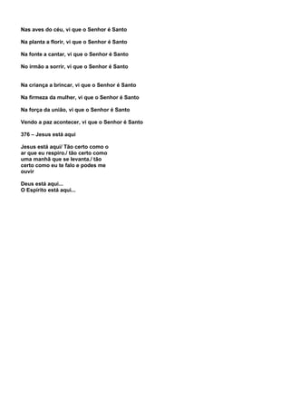 Nas aves do céu, vi que o Senhor é Santo

Na planta a florir, vi que o Senhor é Santo

Na fonte a cantar, vi que o Senhor é Santo

No irmão a sorrir, vi que o Senhor é Santo


Na criança a brincar, vi que o Senhor é Santo

Na firmeza da mulher, vi que o Senhor é Santo

Na força da união, vi que o Senhor é Santo

Vendo a paz acontecer, vi que o Senhor é Santo

376 – Jesus está aqui

Jesus está aqui/ Tão certo como o
ar que eu respiro./ tão certo como
uma manhã que se levanta./ tão
certo como eu te falo e podes me
ouvir

Deus está aqui...
O Espírito está aqui...
 