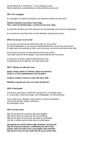 Somos filhos de Ti, Pai Eterno, Tu nos criaste por amor.
Nós te adoramos, te bendizemos e todos cantamos teu louvor!


0071- Eu navegarei

Eu navegarei no oceano do Espírito e ali adorarei ao Deus do meu amor

Espírito, Espírito, que desce como fogo,
Vem, como em Pentecostes, e enche-me de novo. (bis)

Eu adorarei ao Deus da minha vida,que me compreendeu sem nenhuma explicação

E eu servirei ao meu Deus fiel, ao meu libertador, Aquele que venceu.


0072- Eu sei que vou te amar

Eu sei que vou te amar por toda minha vida, eu vou te amar.
Em cada despedida, eu vou te amar desesperadamente, eu sei que vou te amar.
E cada verso meu será pra te dizer, que eu sei que vou te amar por toda minha vida.

Eu sei que vou chorar, a cada ausência tua eu vou chorar,
mas cada volta tua há de apagar o que esta ausência tua me causou

Eu sei que vou sofrer a eterna desventura de viver,
à espera de viver ao lado teu, por toda minha vida.


0073 - Hosana no alto dos céus

Santo, Santo, Santo é o Senhor, Deus do Universo.
O Céu e a Terra resplandecem da Tua glória

Hosana, hosana, hosana no alto dos céus! (4X)

Bendito é aquele que vem, em nome do Senhor!


0074- Fascinação

Os sonhos mais lindos, sonhei! De quimeras mil, um castelo ergui.
E, no teu olhar, tonto de emoção, com sofreguidão, mil venturas previ.

O teu corpo é luz, sedução, poema divino e cheio de esplendor.
Teu sorriso prende, inebria, entontece!
És fascinação, amor.


0075- Faz de conta

Não dá pra fazer de conta que eles não reagirão.
Não dá pra fazer de conta que não vai acontecer.
Não dá pra fazer de conta que as coisas se acalmarão.
Um dia, a miséria cansa e eles não se conformarão

Os pobres do mundo inteiro estão gritando, que não dá!
Não dá mais pra suportar a indiferença do seu irmão!
Irmãos cada vez mais ricos e que fingem não entender.
Não dá pra viver em paz, onde não há o que comer (bis)
 