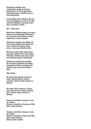 Príncipe és desde o teu
nascimento, todas as honras
pertencem a ti. Eu te gerei bem
antes da aurora, o Senhor jurou e
não desmentirá.

À tua direita está o Senhor, Ele em
sua ira esmagará os reis. E em seu
caminho beberás a torrente e por
isso, levantará a fonte..

381 – Este povo

Numa terra distante daqui, um povo
buscava sua libertação. Este povo
era um povo de escravos, já sem
esperança no seu coração.

Deste povo surgiu um profeta, de
sua vida ao Senhor fez oferta. Ao
ouvir a palavra de Deus que é
amor, o seu povo libertou (bis)

Mas aqui neste chão nessa terra,
um povo sofrido eleva suas mãos.
Fala alto o Senhor por suas vozes
que clamam justiça e libertação.

Este povo também tem profeta,
de sua vida ao Senhor faz oferta:
escutando a Palavra de Deus lhe
chamar, quer seu povo libertar.
(bis)

382 -Santo

Do menor dos grãos de areia, à
maior estrela que há, cante o
universo: Santo, Santo, Santo é o
Senhor.


Da menor das criaturas, à maior
das vidas que há, cante o planeta
terra: Santo, Santo, Santo é o
Senhor.


Hosana e bendito e hosana, vivas
ao criador.
Hosana e bendito e hosana ao filho
dele, nosso Senhor.


Hosana e bendito e hosana, vivas
ao criador.
Hosana e bendito e hosana ao filho
dele, nosso Senhor.
Santo, Santo, Santo!
 