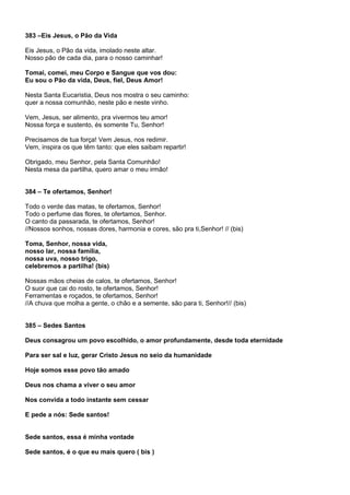 383 –Eis Jesus, o Pão da Vida

Eis Jesus, o Pão da vida, imolado neste altar.
Nosso pão de cada dia, para o nosso caminhar!

Tomai, comei, meu Corpo e Sangue que vos dou:
Eu sou o Pão da vida, Deus, fiel, Deus Amor!

Nesta Santa Eucaristia, Deus nos mostra o seu caminho:
quer a nossa comunhão, neste pão e neste vinho.

Vem, Jesus, ser alimento, pra vivermos teu amor!
Nossa força e sustento, és somente Tu, Senhor!

Precisamos de tua força! Vem Jesus, nos redimir.
Vem, inspira os que têm tanto: que eles saibam repartir!

Obrigado, meu Senhor, pela Santa Comunhão!
Nesta mesa da partilha, quero amar o meu irmão!


384 – Te ofertamos, Senhor!

Todo o verde das matas, te ofertamos, Senhor!
Todo o perfume das flores, te ofertamos, Senhor.
O canto da passarada, te ofertamos, Senhor!
//Nossos sonhos, nossas dores, harmonia e cores, são pra ti,Senhor! // (bis)

Toma, Senhor, nossa vida,
nosso lar, nossa família,
nossa uva, nosso trigo,
celebremos a partilha! (bis)

Nossas mãos cheias de calos, te ofertamos, Senhor!
O suor que cai do rosto, te ofertamos, Senhor!
Ferramentas e roçados, te ofertamos, Senhor!
//A chuva que molha a gente, o chão e a semente, são para ti, Senhor!// (bis)


385 – Sedes Santos

Deus consagrou um povo escolhido, o amor profundamente, desde toda eternidade

Para ser sal e luz, gerar Cristo Jesus no seio da humanidade

Hoje somos esse povo tão amado

Deus nos chama a viver o seu amor

Nos convida a todo instante sem cessar

E pede a nós: Sede santos!


Sede santos, essa é minha vontade

Sede santos, é o que eu mais quero ( bis )
 