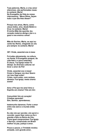 Tuas palavras, Maria, e o teu amor
silencioso, são perfumadas rosas:
te cantarei, Maria!
No Evangelho da Vida és nossa
intercessora: “Meus filhos, façam
tudo o que Ele lhes disser!”


Porque nos amas, Maria, como
Jesus todos, ama, desde Belém à
Cruz: te cantarei, Maria!
Ó minha Mãe tão querida, teu
coração materno abriga a dor e o
gozo e nos ensina a amar!


Mãe do Sorriso, Maria, se aqui eu
canto teu Nome, chegando ao céu
pra sempre: te cantarei, Maria!


387- Vinde, assentai-vos à mesa

Fui judeu plenamente, na cultura,
na mente. O Evangelho preguei, da
vida falei e o povo entendeu.
Ó Jesus, Tua Igreja imitar-Te
deseja: às diversas culturas vai
levar o amor do Pai!

Vinde, assentai-vos à mesa!
Corpo e Sangue vos dou! Quero
ver meu fogo arder!
Cristo, novo ardor, com certeza,
abrasou Tua Igreja, nesta chama
acesa!


Amo o Pai que me ama! Amo o
Espírito em chama! Três em Um:


Comunhão! Um só coração!
Cristãos aprendei!
Sim, Senhor, aprendemos;

testemunho daremos. Forte o amor
entre nós será e o mundo então
crerá.

Eu não vim ser servido; vim servir e
convido: quem fizer como eu fiz é
grande e feliz no Reino do Céu.
Toma igual compromisso Tua Igreja
a Serviço, construindo um Brasil
melhor na paz, justiça e amor.

Pouco a pouco, a Trindade revelou
amizade, com grande amor,
 
