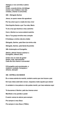 dialogou e vos convidou à plena
união.
Cristo, a escola divina, tal diálogo
ensina: aos cristãos e aos não
cristãos, chamar à comunhão.

388 – Obrigado Senhor

Jesus, eu quero nesse dia agradecer

Por teu amor que é a razão do meu viver

Pelo Espírito Santo e por Tua mãe, Maria

Tú és a luz que ilumina o meu caminho

Com o Senhor eu nunca estarei sozinho

Que a Tua graça envolva meu coração

E fortaleça a minha vida de cristão

Obrigado, Senhor, pelo Dom da minha vida

Obrigado, Senhor, pela Santa Eucaristia

389- Aclamação ao Evangelho

Aleluia, aleluia! Vamos aclamar o
Evangelho, aleluia! (bis)

Cristo vive no meio da gente!
Ontem, hoje, eternamente!
Cada dia nos chama à conversão!


O Evangelho será proclamado; o
mistério, revelado. Corações e
olhares, atenção!


390 - ESTRELA DA MANHÃ

És a nossa estrela da manhã, cordeiro santo que nos trouxe a paz

Em tuas mãos está todo vencer, resposta a todo aquele que clamar

A verdade é a tua palavra e não podes mentir, por isso estamos aqui


Te louvamos ó Senhor, pelo teu imenso amor

Manifesto o teu perdão e poder

E assim vamos te adorar para sempre

Pra sempre ó meu Deus

Pra sempre ó meu Deus ( FINAL)
 