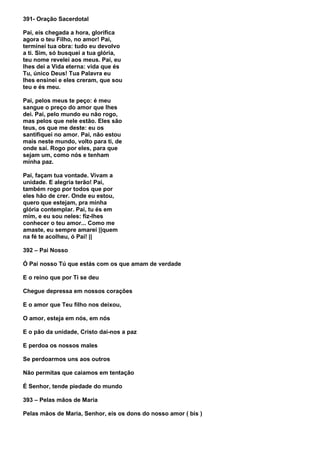 391- Oração Sacerdotal

Pai, eis chegada a hora, glorifica
agora o teu Filho, no amor! Pai,
terminei tua obra: tudo eu devolvo
a ti. Sim, só busquei a tua glória,
teu nome revelei aos meus. Pai, eu
lhes dei a Vida eterna: vida que és
Tu, único Deus! Tua Palavra eu
lhes ensinei e eles creram, que sou
teu e és meu.

Pai, pelos meus te peço: é meu
sangue o preço do amor que lhes
dei. Pai, pelo mundo eu não rogo,
mas pelos que nele estão. Eles são
teus, os que me deste: eu os
santifiquei no amor. Pai, não estou
mais neste mundo, volto para ti, de
onde saí. Rogo por eles, para que
sejam um, como nós e tenham
minha paz.

Pai, façam tua vontade. Vivam a
unidade. E alegria terão! Pai,
também rogo por todos que por
eles hão de crer. Onde eu estou,
quero que estejam, pra minha
glória contemplar. Pai, tu és em
mim, e eu sou neles: fiz-lhes
conhecer o teu amor... Como me
amaste, eu sempre amarei ||quem
na fé te acolheu, ó Pai! ||

392 – Pai Nosso

Ó Pai nosso Tú que estás com os que amam de verdade

E o reino que por Ti se deu

Chegue depressa em nossos corações

E o amor que Teu filho nos deixou,

O amor, esteja em nós, em nós

E o pão da unidade, Cristo daí-nos a paz

E perdoa os nossos males

Se perdoarmos uns aos outros

Não permitas que caiamos em tentação

É Senhor, tende piedade do mundo

393 – Pelas mãos de Maria

Pelas mãos de Maria, Senhor, eis os dons do nosso amor ( bis )
 