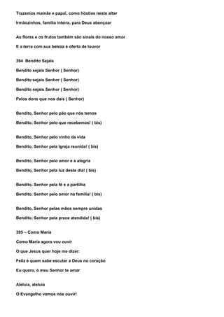 Trazemos mamãe e papai, como hóstias neste altar

Irmãozinhos, família inteira, para Deus abençoar


As flores e os frutos também são sinais do nosso amor

E a terra com sua beleza é oferta de louvor


394 Bendito Sejais

Bendito sejais Senhor ( Senhor)

Bendito sejais Senhor ( Senhor)

Bendito sejais Senhor ( Senhor)

Pelos dons que nos dais ( Senhor)


Bendito, Senhor pelo pão que nós temos

Bendito, Senhor pelo que recebemos! ( bis)


Bendito, Senhor pelo vinho da vida

Bendito, Senhor pela Igreja reunida! ( bis)


Bendito, Senhor pelo amor e a alegria

Bendito, Senhor pela luz deste dia! ( bis)


Bendito, Senhor pela fé e a partilha

Bendito, Senhor pelo amor na família! ( bis)


Bendito, Senhor pelas mãos sempre unidas

Bendito, Senhor pela prece atendida! ( bis)


395 – Como Maria

Como Maria agora vou ouvir

O que Jesus quer hoje me dizer:

Feliz é quem sabe escutar a Deus no coração

Eu quero, ó meu Senhor te amar


Aleluia, aleluia

O Evangelho vamos nós ouvir!
 