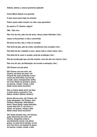 Aleluia, aleluia, a Jesus queremos aplaudir


Como Maria depois vou guardar

O que Jesus quer hoje me ensinar:

Feliz é quem sabe cumprir na vida o que aprendeu!

Eu quero a Ti, Senhor, seguir!

396 – Pão vivo

Pão vivo do céu, pão rico de amor, Jesus nosso Salvador ( bis )

Jesus na Eucaristia, é vida e comunhão

Dá força no dia a dia, é vida no coração

Pão forte da paz, pão da união, transforma meu coração ( bis )

Pão feito de dor, trabalho e suor, Jesus nele é o bem maior ( bis )

Pão feito de fé, amor e oração, sinal de revelação ( bis )

Pão da construção que nos faz crescer, com ele não vou morrer ( bis )

Pão vivo do céu, da libertação, do mundo a salvação ( bis )

397-Chama viva de amor

Oh! Chama viva em mim, oh!
Chama, me feres de amor, oh!
Chama! No mais profundo e puro
centro de minh’alma, tua luz me
invade: clara, transparente, brilha
em mim! Nada me prende e assim,
se queres, rompe, rompe, a tela
deste nosso doce encontro!

Que a chama deste amor me faça
o outro amar e anuncia a Tua
Glória. Amém! (Glória, Amém!)

Divino Sol em mim, oh! Chama, oh!
Fogo abrasador, oh! Chama, meu
Paraíso, Plenitude, Vida Eterna,
Amor, Deus Santo, toque delicado,
suave mão! Em Ti, sou livre, e
assim, se queres, rompe a tela
deste nosso doce encontro!

Oh! Verbo Amado meu, oh! Chama,
quão silencioso em mim, oh!
Chama, despertas onde tu
secretamente moras e és plena
graça, no mais terno abraço: eu há
sou Teu! Só tu me bastas! E assim,
se queres, rompe, rompe, a tela
 
