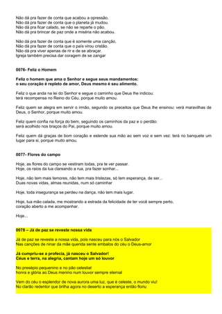 Não dá pra fazer de conta que acabou a opressão.
Não dá pra fazer de conta que o planeta já mudou.
Não dá pra ficar calado, se não se reparte o pão.
Não dá pra brincar de paz onde a miséria não acabou.

Não dá pra fazer de conta que é somente uma canção.
Não dá pra fazer de conta que o país virou cristão.
Não dá pra viver apenas de rir e de se abraçar.
Igreja também precisa dar coragem de se zangar


0076- Feliz o Homem

Feliz o homem que ama o Senhor e segue seus mandamentos:
o seu coração é repleto de amor, Deus mesmo é seu alimento.

Feliz o que anda na lei do Senhor e segue o caminho que Deus lhe indicou:
terá recompensa no Reino do Céu, porque muito amou.

Feliz quem se alegra em servir o irmão, segundo os preceitos que Deus lhe ensinou: verá maravilhas de
Deus, o Senhor, porque muito amou.

Feliz quem confia na força do bem, seguindo os caminhos da paz e o perdão:
será acolhido nos braços do Pai, porque muito amou.

Feliz quem dá graças de bom coração e estende sua mão ao sem voz e sem vez: terá no banquete um
lugar para si, porque muito amou.


0077- Flores do campo

Hoje, as flores do campo se vestiram todas, pra te ver passar.
Hoje, os raios da lua clareando a rua, pra fazer sonhar...

Hoje, não tem mais temores, não tem mais tristezas, só tem esperança, de ser...
Duas novas vidas, almas reunidas, num só caminhar

Hoje, toda insegurança se perdeu na dança, não tem mais lugar.

Hoje, tua mão calada, me mostrando a estrada da felicidade de ter você sempre perto,
coração aberto a me acompanhar.

Hoje...


0078 – Já de paz se reveste nossa vida

Já de paz se reveste a nossa vida, pois nasceu para nós o Salvador
Nas canções de ninar da mãe querida sente embalos do céu o Deus-amor

Já cumpriu-se a profecia, já nasceu o Salvador!
Céus e terra, na alegria, cantam hoje um só louvor

No presépio pequenino e no pão celestial
honra e glória ao Deus menino num louvor sempre eternal

Vem do céu o esplendor de nova aurora uma luz, que é celeste, o mundo viu!
No clarão redentor que brilha agora no deserto a esperança então floriu
 