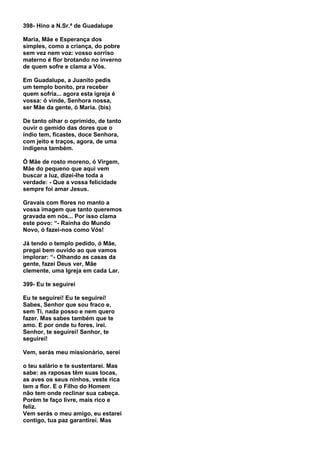 398- Hino a N.Sr.ª de Guadalupe

Maria, Mãe e Esperança dos
simples, como a criança, do pobre
sem vez nem voz: vosso sorriso
materno é flor brotando no inverno
de quem sofre e clama a Vós.

Em Guadalupe, a Juanito pedis
um templo bonito, pra receber
quem sofria... agora esta igreja é
vossa: ó vinde, Senhora nossa,
ser Mãe da gente, ó Maria. (bis)

De tanto olhar o oprimido, de tanto
ouvir o gemido das dores que o
índio tem, ficastes, doce Senhora,
com jeito e traços, agora, de uma
indígena também.

Ó Mãe de rosto moreno, ó Virgem,
Mãe do pequeno que aqui vem
buscar a luz, dizei-lhe toda a
verdade: - Que a vossa felicidade
sempre foi amar Jesus.

Gravais com flores no manto a
vossa imagem que tanto queremos
gravada em nós... Por isso clama
este povo: “- Rainha do Mundo
Novo, ó fazei-nos como Vós!

Já tendo o templo pedido, ó Mãe,
pregai bem ouvido ao que vamos
implorar: “- Olhando as casas da
gente, fazei Deus ver, Mãe
clemente, uma Igreja em cada Lar.

399- Eu te seguirei

Eu te seguirei! Eu te seguirei!
Sabes, Senhor que sou fraco e,
sem Ti, nada posso e nem quero
fazer. Mas sabes também que te
amo. E por onde tu fores, irei.
Senhor, te seguirei! Senhor, te
seguirei!

Vem, serás meu missionário, serei

o teu salário e te sustentarei. Mas
sabe: as raposas têm suas tocas,
as aves os seus ninhos, veste rica
tem a flor. E o Filho do Homem
não tem onde reclinar sua cabeça.
Porém te faço livre, mais rico e
feliz.
Vem serás o meu amigo, eu estarei
contigo, tua paz garantirei. Mas
 