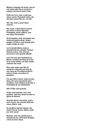 Mostra o segredo da missa: que ter
nas mãos este Pão é construir a
justiça e promover todo irmão.

Parte de ti era, José, o pão que
Jesus comia. Pensando nisso, ele
até quis nosso Pão ser, um dia!

403- São José a quem Deus
recorria

São José, a quem Deus recorria
pra salvar a Jesus Salvador.
Protegeste Jesus e Maria, vem
ser nosso fiel protetor.

No Evangelho José, ali passas sem
nenhuma palavra dizer. Assim
pregas o Cristo e suas graças pelo
modo cristão de viver.

Lá no templo Maria revela a
grandeza de teu coração. Porque
amavas Jesus, vais com ela
procurá-Lo com grande aflição!

A fé viva com que recebeste em
Maria o mistério de Deus já te faz,
lá na corte celeste, um dos santos
maiores dos céus!

Deus que veste essa flor da
campina e alimenta mil aves do
céu, para ser Providência Divina
junto a Cristo, esse Deus te
escolheu.

Pra seu filho crescer neste mundo,
Deus não quis importante tutor:
escolheu, num mistério profundo, a
humildade de um trabalhador.

404- Ó São José querido

Ó São José querido, meu caro
protetor, seja meu canto ouvido na
glória do Senhor.

Quando estiver morrendo, quero
com viva fé, me consolar dizendo:
Jesus, Maria, José.

És de Maria esposo íntegro, são
José! Para eu morrer ditoso, pede
por mim mercê

Quando, uma vez partida para a
mansão da luz, minh’alma dirigida,
ó leva ao bom Jesus.
 