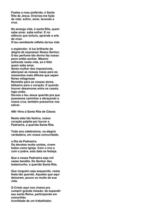 Fostes a rosa preferida, ó Santa
Rita de Jesus. Ensinas-me lição
de vida: sofrer, amar, levando a
cruz.

Na amarga vida, ó santa Rita, quem
sabe amar, sabe sofrer. E no
silêncio que tortura, aprende a arte
de viver.
O teu semblante refletia da tua vida

o esplendor. A luz brilhante da
alegria de expressar Nosso Senhor.
O teu perfume tão divino faz nosso
povo então sonhar. Mesmo
sofrendo nesta vida, só é feliz
quem sabe amar.
Santa mulher dos impossíveis,
abençoai as nossas rosas para os
momentos mais difíceis que sejam
flores milagrosas
Remédio para as nossas dores,
bálsamo para o coração. E quando
houver desamores entre os casais,
haja união.
Dá-nos o teu Jesus querido pra que
possamos caminhar e abraçando a
nossa cruz, também possamos nos
salvar.

406- Hino à Santa Rita de Cássia

Nesta data tão festiva, nosso
coração palpita por louvar a
Padroeira, a querida Santa Rita.

Todo ano celebramos, na alegria
verdadeira, em nossa comunidade,

o Dia da Padroeira.
Os devotos muito unidos, vivem
todos como Igreja. Com o rico e
com o pobre, esta data se festeja.

Que a nossa Padroeira seja mil
vezes bendita. Do Senhor deu
testemunho, a querida Santa Rita.

Que ninguém seja esquecido, nesta
festa tão querida. Aqueles que aqui
deixaram, pouco ou muito de sua
vida.

O Cristo aqui nos chama pra
cumprir grande missão: de expandir
seu santo Reino, participando em
comunhão.
humildade de um trabalhador.
 