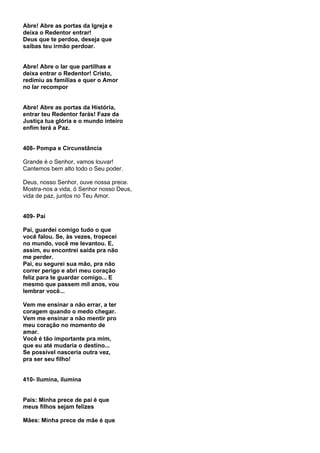 Abre! Abre as portas da Igreja e
deixa o Redentor entrar!
Deus que te perdoa, deseja que
saibas teu irmão perdoar.


Abre! Abre o lar que partilhas e
deixa entrar o Redentor! Cristo,
redimiu as famílias e quer o Amor
no lar recompor


Abre! Abre as portas da História,
entrar teu Redentor farás! Faze da
Justiça tua glória e o mundo inteiro
enfim terá a Paz.


408- Pompa e Circunstância

Grande é o Senhor, vamos louvar!
Cantemos bem alto todo o Seu poder.

Deus, nosso Senhor, ouve nossa prece.
Mostra-nos a vida, ó Senhor nosso Deus,
vida de paz, juntos no Teu Amor.


409- Pai

Pai, guardei comigo tudo o que
você falou. Se, às vezes, tropecei
no mundo, você me levantou. E,
assim, eu encontrei saída pra não
me perder.
Pai, eu segurei sua mão, pra não
correr perigo e abri meu coração
feliz para te guardar comigo... E
mesmo que passem mil anos, vou
lembrar você...

Vem me ensinar a não errar, a ter
coragem quando o medo chegar.
Vem me ensinar a não mentir pro
meu coração no momento de
amar.
Você é tão importante pra mim,
que eu até mudaria o destino...
Se possível nasceria outra vez,
pra ser seu filho!


410- Ilumina, ilumina


Pais: Minha prece de pai é que
meus filhos sejam felizes

Mães: Minha prece de mãe é que
 