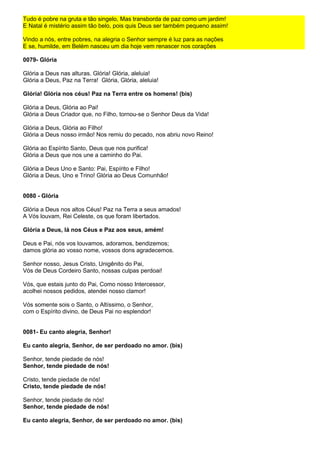 Tudo é pobre na gruta e tão singelo, Mas transborda de paz como um jardim!
E Natal é mistério assim tão belo, pois quis Deus ser também pequeno assim!

Vindo a nós, entre pobres, na alegria o Senhor sempre é luz para as nações
E se, humilde, em Belém nasceu um dia hoje vem renascer nos corações

0079- Glória

Glória a Deus nas alturas. Glória! Glória, aleluia!
Glória a Deus, Paz na Terra! Glória, Glória, aleluia!

Glória! Glória nos céus! Paz na Terra entre os homens! (bis)

Glória a Deus, Glória ao Pai!
Glória a Deus Criador que, no Filho, tornou-se o Senhor Deus da Vida!

Glória a Deus, Glória ao Filho!
Glória a Deus nosso irmão! Nos remiu do pecado, nos abriu novo Reino!

Glória ao Espírito Santo, Deus que nos purifica!
Glória a Deus que nos une a caminho do Pai.

Glória a Deus Uno e Santo: Pai, Espírito e Filho!
Glória a Deus, Uno e Trino! Glória ao Deus Comunhão!


0080 - Glória

Glória a Deus nos altos Céus! Paz na Terra a seus amados!
A Vós louvam, Rei Celeste, os que foram libertados.

Glória a Deus, lá nos Céus e Paz aos seus, amém!

Deus e Pai, nós vos louvamos, adoramos, bendizemos;
damos glória ao vosso nome, vossos dons agradecemos.

Senhor nosso, Jesus Cristo, Unigênito do Pai,
Vós de Deus Cordeiro Santo, nossas culpas perdoai!

Vós, que estais junto do Pai, Como nosso Intercessor,
acolhei nossos pedidos, atendei nosso clamor!

Vós somente sois o Santo, o Altíssimo, o Senhor,
com o Espírito divino, de Deus Pai no esplendor!


0081- Eu canto alegria, Senhor!

Eu canto alegria, Senhor, de ser perdoado no amor. (bis)

Senhor, tende piedade de nós!
Senhor, tende piedade de nós!

Cristo, tende piedade de nós!
Cristo, tende piedade de nós!

Senhor, tende piedade de nós!
Senhor, tende piedade de nós!

Eu canto alegria, Senhor, de ser perdoado no amor. (bis)
 