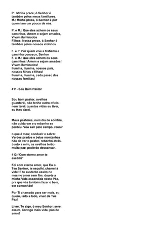 P.: Minha prece, ó Senhor é
também pelos meus familiares.
M.: Minha prece, ó Senhor é por
quem tem um pouco de nós.

P. e M.: Que eles achem os seus
caminhas, Amem e sejam amados,
Vivam iluminados
Filhos: Nossa prece, ó Senhor é
também pelos nossos vizinhos

F. e P. Por quem vive e trabalha e
caminha conosco, Senhor
F. e M.: Que eles achem os seus
caminhos! Amem e sejam amados!
Vivam iluminados!
Ilumina, ilumina, nossos pais,
nossos filhos e filhas!
Ilumina, ilumina, cada passo das
nossas famílias!


411- Sou Bom Pastor


Sou bom pastor, ovelhas
guardarei, não tenho outro ofício,
nem terei: quantas vidas eu tiver,
eu lhes darei.


Maus pastores, num dia de sombra,
não cuidaram e o rebanho se
perdeu. Vou sair pelo campo, reunir

o que é meu; conduzir e salvar.
Verdes prados e belas montanhas
hão de ver o pastor, rebanho atrás.
Junto a mim, as ovelhas terão
muita paz; poderão descansar.

412-“Com eterno amor te
escolhi”

Foi com eterno amor, que Eu o
Teu Senhor, te escolhi, chamei à
vida! E te sustento assim no
mesmo amor sem fim: dou-te a
minha Vida escondida neste Pão,
pra que vás também fazer o bem,
ser comunhão!

Por Ti chamado para ser mais, eu
quero, lado a lado, viver da Tua
Paz!

Livre, Te sigo, ó meu Senhor; serei
assim, Contigo mais vida, pão de
amor!
 