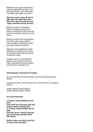 Batismo é como outro nascimento,
que faz a gente filho de Deus. Por
isso agora posso, sem medo dizer:
"Pai nosso, que estais nos céus."

Água dos mares, água da chuva,
água dos rios, água dos céus!
Deus fez a água ser mãe da vida,
n'água nascemos filhos de Deus.

Batismo é como um mergulho
Santo nas águas vivas de uma
piscina, que limpa as almas de toda
mancha e embebe a gente, em vida
divina.

Batismo é sério e nos compromete
com todo o povo que a Igreja é;
nossa missão é mostrar ao mundo
que vale a pena ter nossa fé.

Batismo é vida e Batismo é morte:
vida divina e morte do mal. Pois é
da morte do Cristo-Vida que ganha
a vida todo mortal.

Pequeno era eu no meu Batismo,
alguém orou ao Senhor por mim.
Hoje, consciente que sou da Igreja
serei de Cristo, prometo, sim.



422-Saudação à Santíssima Trindade

Em nome do Pai, em nome do Filho, em nome do Espírito Santo,
Amém !

A graça de Cristo, o amor de Deus Pai, o Espírito Santo, co’a gente.
Amém !

Amém! Aleluia! Amém! Aleluia!
Amém! Aleluia! Aleluia! Amém!


423- Ato Penitencial

1. Senhor, tende piedade de nós!
(bis)
Pelo irmão que não amei, pelo mal
que lhe causei, piedade (bis)
2. Ó Cristo, tende piedade de nós
(bis)
Pelo bem que eu não fiz, pela paz
que eu não quis, piedade. (bis)
424- Glória

Glória a Deus nos altos céus! Paz
na terra a seus amados!
 