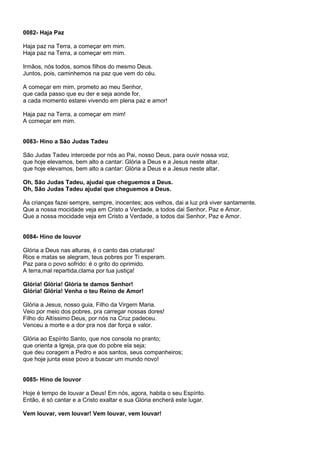 0082- Haja Paz

Haja paz na Terra, a começar em mim.
Haja paz na Terra, a começar em mim.

Irmãos, nós todos, somos filhos do mesmo Deus.
Juntos, pois, caminhemos na paz que vem do céu.

A começar em mim, prometo ao meu Senhor,
que cada passo que eu der e seja aonde for,
a cada momento estarei vivendo em plena paz e amor!

Haja paz na Terra, a começar em mim!
A começar em mim.


0083- Hino a São Judas Tadeu

São Judas Tadeu intercede por nós ao Pai, nosso Deus, para ouvir nossa voz,
que hoje elevamos, bem alto a cantar: Glória a Deus e a Jesus neste altar.
que hoje elevamos, bem alto a cantar: Glória a Deus e a Jesus neste altar.

Oh, São Judas Tadeu, ajudai que cheguemos a Deus.
Oh, São Judas Tadeu ajudai que cheguemos a Deus.

Às crianças fazei sempre, sempre, inocentes; aos velhos, dai a luz prá viver santamente.
Que a nossa mocidade veja em Cristo a Verdade, a todos dai Senhor, Paz e Amor.
Que a nossa mocidade veja em Cristo a Verdade, a todos dai Senhor, Paz e Amor.


0084- Hino de louvor

Glória a Deus nas alturas, é o canto das criaturas!
Rios e matas se alegram, teus pobres por Ti esperam.
Paz para o povo sofrido: é o grito do oprimido.
A terra,mal repartida,clama por tua justiça!

Glória! Glória! Glória te damos Senhor!
Glória! Glória! Venha o teu Reino de Amor!

Glória a Jesus, nosso guia, Filho da Virgem Maria.
Veio por meio dos pobres, pra carregar nossas dores!
Filho do Altíssimo Deus, por nós na Cruz padeceu.
Venceu a morte e a dor pra nos dar força e valor.

Glória ao Espírito Santo, que nos consola no pranto;
que orienta a Igreja, pra que do pobre ela seja;
que deu coragem a Pedro e aos santos, seus companheiros;
que hoje junta esse povo a buscar um mundo novo!


0085- Hino de louvor

Hoje é tempo de louvar a Deus! Em nós, agora, habita o seu Espírito.
Então, é só cantar e a Cristo exaltar e sua Glória encherá este lugar.

Vem louvar, vem louvar! Vem louvar, vem louvar!
 