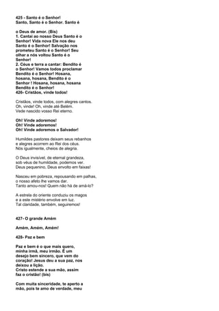 425 - Santo é o Senhor!
Santo, Santo é o Senhor. Santo é

o Deus de amor. (Bis)
1. Cantai ao nosso Deus Santo é o
Senhor! Vida nova Ele nos deu
Santo é o Senhor! Salvação nos
prometeu Santo é o Senhor! Seu
olhar a nós voltou Santo é o
Senhor!
2. Céus e terra a cantar: Bendito é
o Senhor! Vamos todos proclamar
Bendito é o Senhor! Hosana,
hosana, hosana, Bendito é o
Senhor ! Hosana, hosana, hosana
Bendito é o Senhor!
426- Cristãos, vinde todos!

Cristãos, vinde todos, com alegres cantos.
Oh, vinde! Oh, vinde até Belém.
Vede nascido vosso Rei eterno.

Oh! Vinde adoremos!
Oh! Vinde adoremos!
Oh! Vinde adoremos o Salvador!

Humildes pastores deixam seus rebanhos
e alegres acorrem ao Rei dos céus.
Nós igualmente, cheios de alegria.

O Deus invisível, de eternal grandeza,
sob véus de humildade, podemos ver.
Deus pequenino, Deus envolto em faixas!

Nasceu em pobreza, repousando em palhas,
o nosso afeto lhe vamos dar.
Tanto amou-nos! Quem não há de amá-lo?

A estrela do oriente conduziu os magos
e a este mistério envolve em luz.
Tal claridade, também, seguiremos!


427- O grande Amém

Amém, Amém, Amém!

428- Paz e bem

Paz e bem é o que mais quero,
minha irmã, meu irmão. É um
desejo bem sincero, que vem do
coração! Jesus deu a sua paz, nos
deixou a lição.
Cristo estende a sua mão, assim
faz o cristão! (bis)

Com muita sinceridade, te aperto a
mão, pois te amo de verdade, meu
 