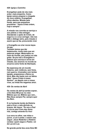 429- Igreja a Caminho

Evangelizar pede de nós mais
ardor, mais empenho. Como
Igreja vamos preparar a chegada
do novo milênio. Evangelizar,
olhos abertos. Missão pela
frente, para que possamos
proclamar: “Jesus Cristo ontem,
hoje e sempre”.

A missão nos convida ao serviço e
aos pobres a vida entregar.
Atendendo o apelo de Cristo, de
seguí-Lo e a cruz carregar, não nos
falte o diálogo sério, pois missão é
assim que se faz, procurando viver

o Evangelho ao criar novos laços
de paz.
Também temos que dar
testemunho, muito mais que em
palavras pregar. Misturados no
meio do mundo, por justiça na vida
gritar. Se pra nós o Evangelho é
palavra que convoca e envia em
missão, seu anúncio no mundo se
encarna como fonte de libertação.

Na esperança de um mundo
fraterno, sem violência, sem fome,
nem guerra, irmanados com tantas
Igrejas, preparamos o Reino na
terra. Mas não basta com os lábios
dizer “Jesus Cristo é nosso
Senhor”, se depois com o nosso
viver, ao irmão lhe negamos amor.

430- Os ventos de Abril

Os ventos de abril já sentes soprar,
a Era Dois Mil já se viu raiar.
Milênio que vai, Milênio que vem...
Mas Deus sempre Pai, sempre quer
teu Bem.

E no horizonte lúcido da História
está a Cruz; e nela abrindo os
braços, diz Jesus: “Eu sou a Paz!
A Luz eu sou! Com meu Amor
irás, contigo amando Eu Vou!

Luz nova no olhar, nas mãos o
porvir, a Lei é cantar, e assim vais
seguir. Jesus Redentor a História
conduz: quem segue o Pastor, vai
de Luz em Luz.

No grande portal dos anos Dois Mil
 