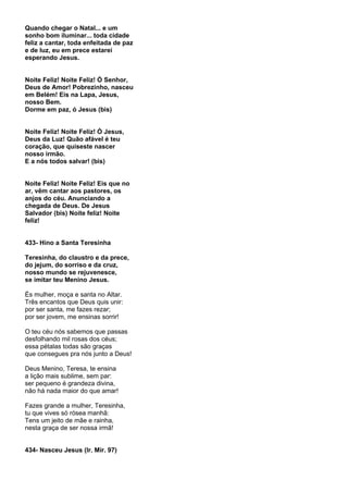 Quando chegar o Natal... e um
sonho bom iluminar... toda cidade
feliz a cantar, toda enfeitada de paz
e de luz, eu em prece estarei
esperando Jesus.


Noite Feliz! Noite Feliz! Ó Senhor,
Deus de Amor! Pobrezinho, nasceu
em Belém! Eis na Lapa, Jesus,
nosso Bem.
Dorme em paz, ó Jesus (bis)


Noite Feliz! Noite Feliz! Ó Jesus,
Deus da Luz! Quão afável é teu
coração, que quiseste nascer
nosso irmão.
E a nós todos salvar! (bis)


Noite Feliz! Noite Feliz! Eis que no
ar, vêm cantar aos pastores, os
anjos do céu. Anunciando a
chegada de Deus. De Jesus
Salvador (bis) Noite feliz! Noite
feliz!


433- Hino a Santa Teresinha

Teresinha, do claustro e da prece,
do jejum, do sorriso e da cruz,
nosso mundo se rejuvenesce,
se imitar teu Menino Jesus.

És mulher, moça e santa no Altar.
Três encantos que Deus quis unir:
por ser santa, me fazes rezar;
por ser jovem, me ensinas sorrir!

O teu céu nós sabemos que passas
desfolhando mil rosas dos céus;
essa pétalas todas são graças
que consegues pra nós junto a Deus!

Deus Menino, Teresa, te ensina
a lição mais sublime, sem par:
ser pequeno é grandeza divina,
não há nada maior do que amar!

Fazes grande a mulher, Teresinha,
tu que vives só rósea manhã:
Tens um jeito de mãe e rainha,
nesta graça de ser nossa irmã!


434- Nasceu Jesus (Ir. Mir. 97)
 