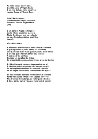 Na noite calada a neve caía...
Contrita orava a Virgem Maria
E um raio de luz a noite envolveu:
nasceu Jesus, o Filho de Deus


Natal! Natal chegou...
Cantemos com alegria, nasceu o
Salvador, filho da Virgem Maria
(bis)


E um coro de Anjos ao longe se
ouvia, felizes saudando a José e
Maria. E a Virgem chorou, radiante
de luz... No colo embalou, seu Filho
Jesus!...

435 – Hino de Paz

1. Ele veio e ensinou que o amor conduz a unidade
E que repartindo o pão a paz se faz realidade
Que é preciso muito mais que um poema e um refrão
É preciso que o homem abra o seu coração
A paz que é tão sonhada
Cantada em canções tão lindas
Só chegará até nós quando ouvirmos a voz do Senhor

2. Há milhares de menores desprezados por aí
E há crianças inocentes que não tem pra onde ir
Eu estou presente neles e é a mim que rejeitais
Se me negas vosso amor, como quereis ter a paz?

Se hoje fabricais bombas, muitas armas e canhões
Tanto mais duros e frios serão vossos corações
Mas é tempo de mudança, de voltar para o Senhor
E de se cantar com a vida, que mais forte é o amor!
 