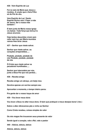 436 - Vem Espírito de Luz

Foi no seio de Maria que Jesus a
recebeu. A unção que o faria Filho
só do Pai do céu.

Vem Espírito de Luz ! Santo
Espírito Divino vem ! Fazer a mãe
de Jesus, Ser a nossa mãe
também !

E bem junto de Maria nossa Igreja
viu baixar. Toda força que teria p’ra
Jesus anunciar.

Hoje tantos desunidos vivem sem
calor nem luz, por Maria reunidos
vamos lhes levar Jesus

437 – Senhor que vieste salvar.

Senhor que vieste salvar, os
corações arrependidos.....

Piedade, piedade, piedade de
nós Piedade, piedade, piedade
de nós

Ó Cristo que vieste salvar os
pecadores humilhados.....

Senhor que intercedeis por nós,
junto a Deus Pai que nos perdoa...

438 – Receba amigo

Receba amigo um abraço, um beijo meu

Devolva apenas um sorriso sempre seu

Aproveitar o momento, o tempo inteiro parou

Pra gente dar o nosso toque de amor

439 – Vou levar meus dons

Vou levar a Deus no altar meus dons. O bem que pratiquei e meus desejos bons! ( bis )

Sobre o altar oferecemos pão e vinho ao Senhor

Como Cristo recebeu, coisas simples de valor


Os reis magos lhe trouxeram seus presente de valor

Sendo igual o coração, vale o Rei, vale o pastor

440 – Aleluia, aleluia, aleluia

Aleluia, aleluia, aleluia
 
