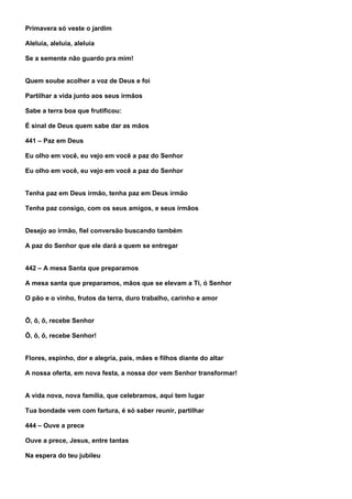 Primavera só veste o jardim

Aleluia, aleluia, aleluia

Se a semente não guardo pra mim!


Quem soube acolher a voz de Deus e foi

Partilhar a vida junto aos seus irmãos

Sabe a terra boa que frutificou:

É sinal de Deus quem sabe dar as mãos

441 – Paz em Deus

Eu olho em você, eu vejo em você a paz do Senhor

Eu olho em você, eu vejo em você a paz do Senhor


Tenha paz em Deus irmão, tenha paz em Deus irmão

Tenha paz consigo, com os seus amigos, e seus irmãos


Desejo ao irmão, fiel conversão buscando também

A paz do Senhor que ele dará a quem se entregar


442 – A mesa Santa que preparamos

A mesa santa que preparamos, mãos que se elevam a Ti, ó Senhor

O pão e o vinho, frutos da terra, duro trabalho, carinho e amor


Ô, ô, ô, recebe Senhor

Ô, ô, ô, recebe Senhor!


Flores, espinho, dor e alegria, pais, mães e filhos diante do altar

A nossa oferta, em nova festa, a nossa dor vem Senhor transformar!


A vida nova, nova família, que celebramos, aqui tem lugar

Tua bondade vem com fartura, é só saber reunir, partilhar

444 – Ouve a prece

Ouve a prece, Jesus, entre tantas

Na espera do teu jubileu
 